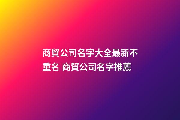 商貿公司名字大全最新不重名 商貿公司名字推薦
